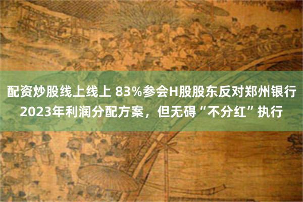 配资炒股线上线上 83%参会H股股东反对郑州银行2023年利润分配方案，但无碍“不分红”执行