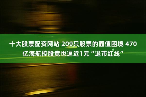 十大股票配资网站 209只股票的面值困境 470亿海航控股竟也逼近1元“退市红线”