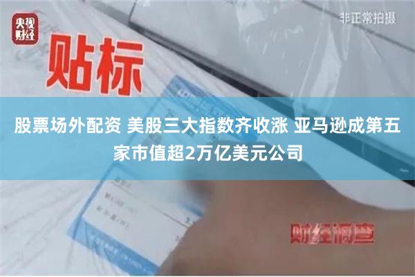 股票场外配资 美股三大指数齐收涨 亚马逊成第五家市值超2万亿美元公司