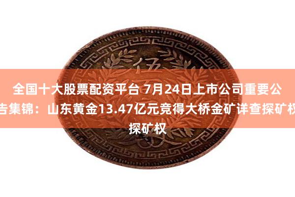 全国十大股票配资平台 7月24日上市公司重要公告集锦：山东黄金13.47亿元竞得大桥金矿详查探矿权