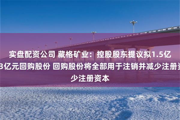 实盘配资公司 藏格矿业：控股股东提议拟1.5亿元-3亿元回购股份 回购股份将全部用于注销并减少注册资本