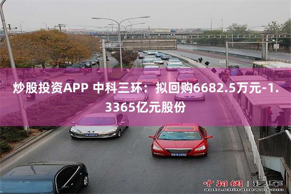 炒股投资APP 中科三环：拟回购6682.5万元-1.3365亿元股份