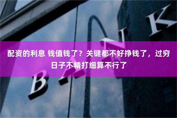 配资的利息 钱值钱了？关键都不好挣钱了，过穷日子不精打细算不行了