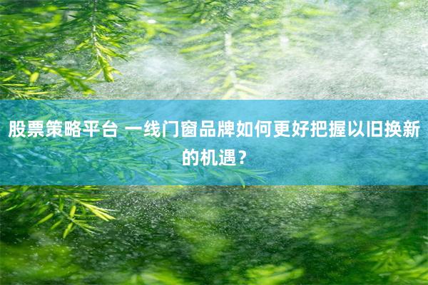 股票策略平台 一线门窗品牌如何更好把握以旧换新的机遇？