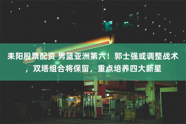 耒阳股票配资 男篮亚洲第六！郭士强或调整战术，双塔组合将保留，重点培养四大新星