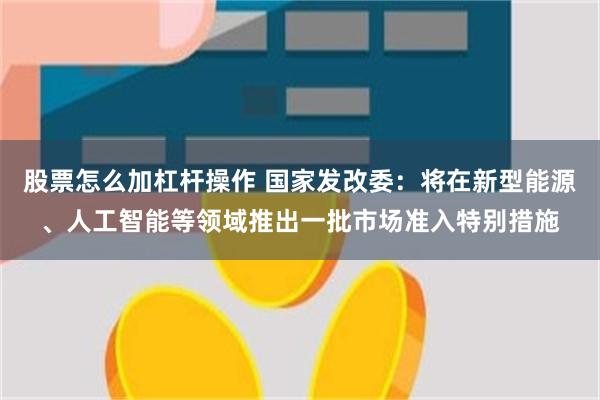 股票怎么加杠杆操作 国家发改委：将在新型能源、人工智能等领域推出一批市场准入特别措施