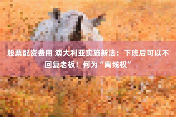 股票配资费用 澳大利亚实施新法：下班后可以不回复老板！何为“离线权”