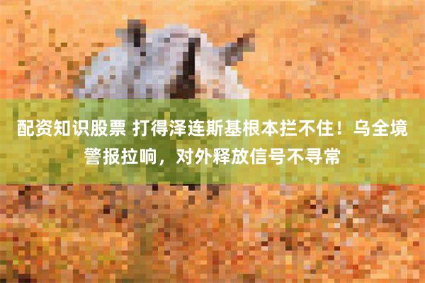 配资知识股票 打得泽连斯基根本拦不住！乌全境警报拉响，对外释放信号不寻常