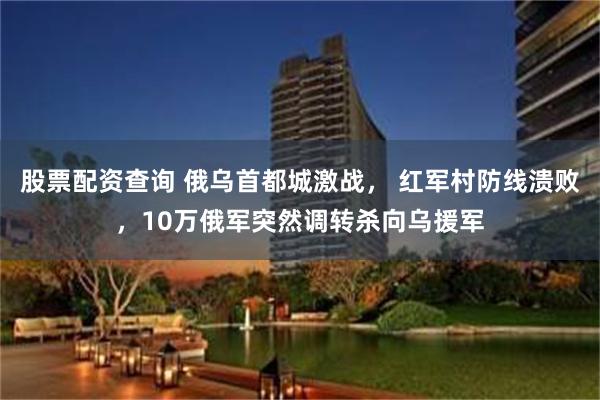 股票配资查询 俄乌首都城激战， 红军村防线溃败，10万俄军突然调转杀向乌援军