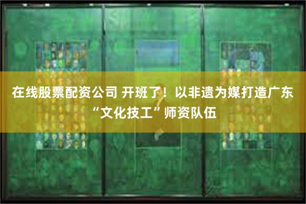 在线股票配资公司 开班了！以非遗为媒打造广东“文化技工”师资队伍