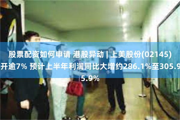 股票配资如何申请 港股异动 | 上美股份(02145)高开逾7% 预计上半年利润同比大增约286.1%至305.9%