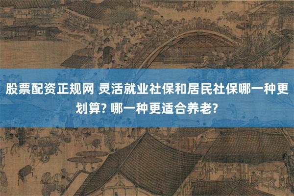 股票配资正规网 灵活就业社保和居民社保哪一种更划算? 哪一种更适合养老?