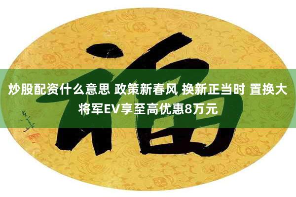 炒股配资什么意思 政策新春风 换新正当时 置换大将军EV享至高优惠8万元