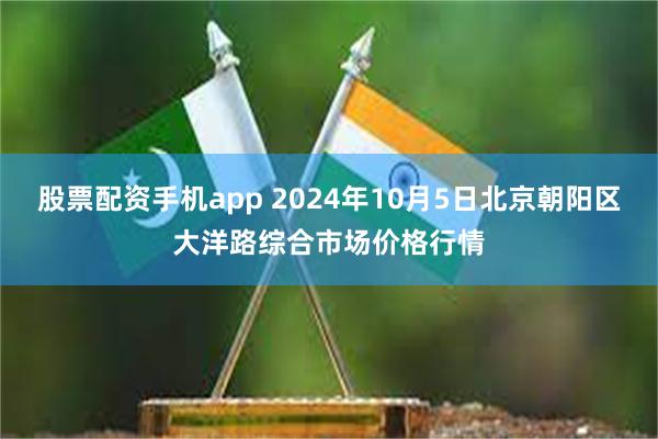 股票配资手机app 2024年10月5日北京朝阳区大洋路综合市场价格行情