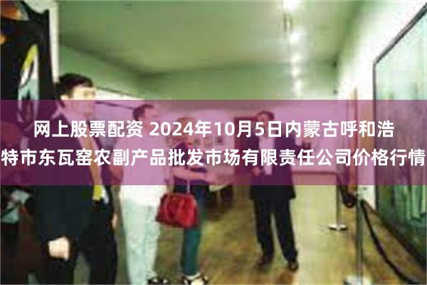 网上股票配资 2024年10月5日内蒙古呼和浩特市东瓦窑农副产品批发市场有限责任公司价格行情