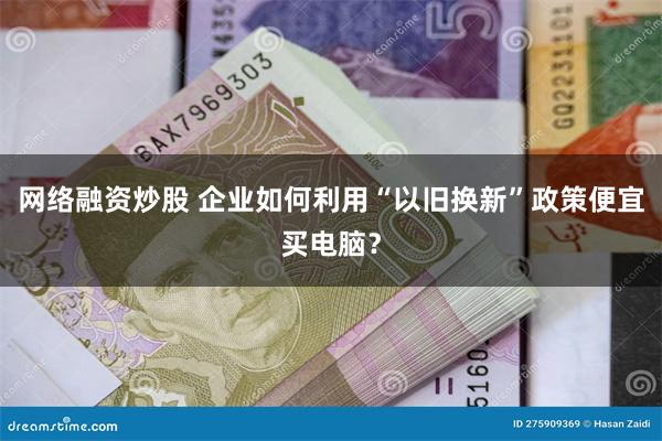 网络融资炒股 企业如何利用“以旧换新”政策便宜买电脑？