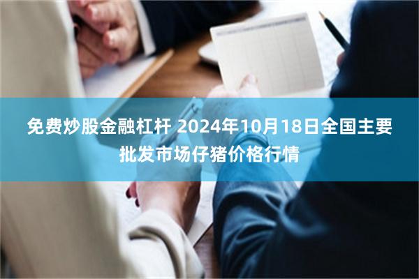 免费炒股金融杠杆 2024年10月18日全国主要批发市场仔猪价格行情