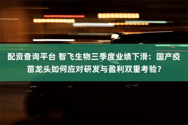 配资查询平台 智飞生物三季度业绩下滑：国产疫苗龙头如何应对研发与盈利双重考验？