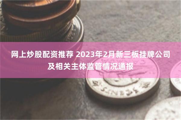 网上炒股配资推荐 2023年2月新三板挂牌公司及相关主体监管情况通报