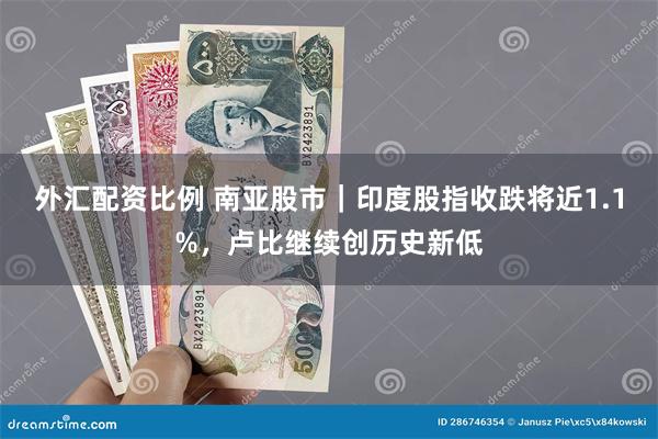 外汇配资比例 南亚股市｜印度股指收跌将近1.1%，卢比继续创历史新低