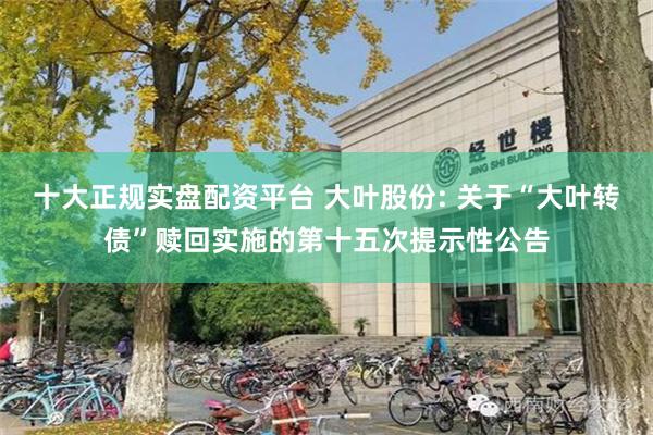 十大正规实盘配资平台 大叶股份: 关于“大叶转债”赎回实施的第十五次提示性公告