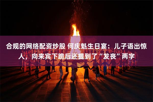 合规的网络配资炒股 何庆魁生日宴：儿子语出惊人，向来宾下跪后还提到了“发丧”两字