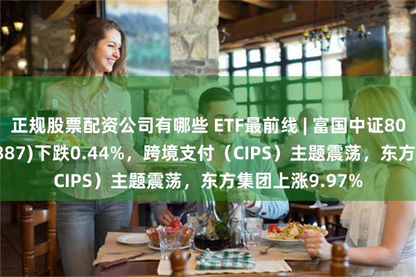 正规股票配资公司有哪些 ETF最前线 | 富国中证800银行ETF(159887)下跌0.44%，跨境支付（CIPS）主题震荡，东方集团上涨9.97%