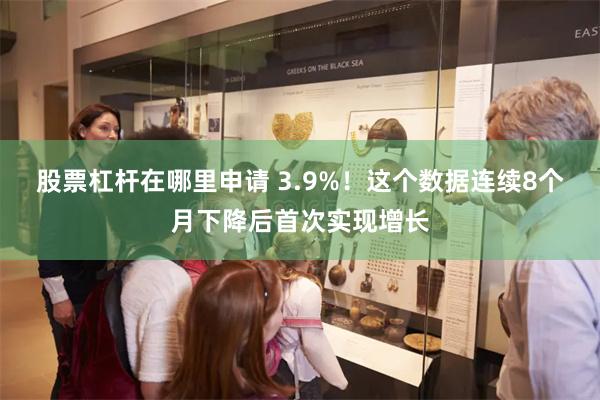 股票杠杆在哪里申请 3.9%！这个数据连续8个月下降后首次实现增长