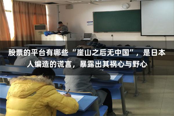 股票的平台有哪些 “崖山之后无中国”，是日本人编造的谎言，暴露出其祸心与野心