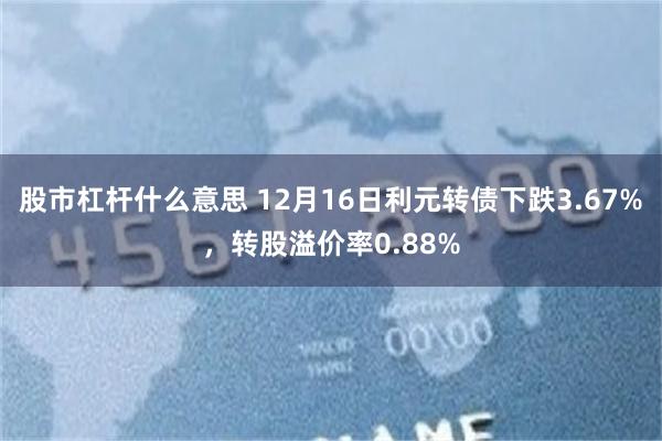 股市杠杆什么意思 12月16日利元转债下跌3.67%，转股溢价率0.88%