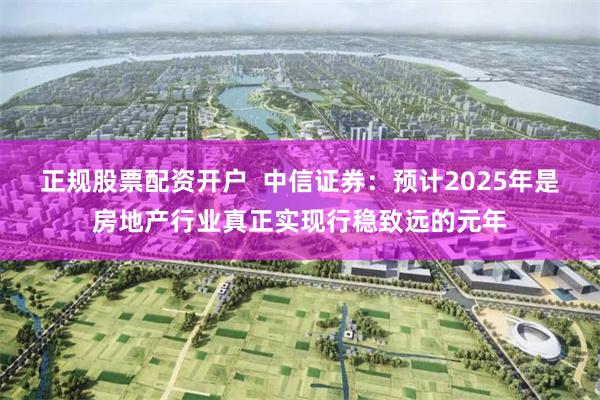 正规股票配资开户  中信证券：预计2025年是房地产行业真正实现行稳致远的元年