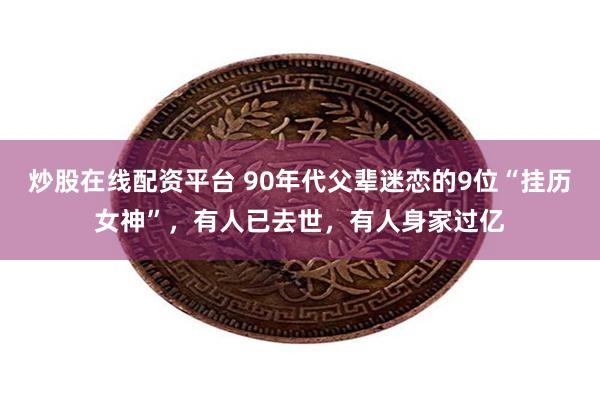 炒股在线配资平台 90年代父辈迷恋的9位“挂历女神”，有人已去世，有人身家过亿