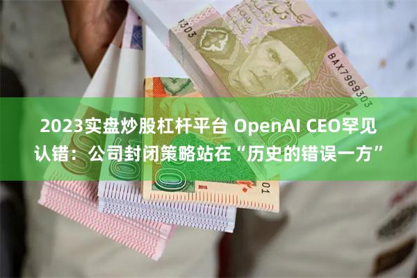 2023实盘炒股杠杆平台 OpenAI CEO罕见认错：公司封闭策略站在“历史的错误一方”