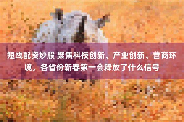 短线配资炒股 聚焦科技创新、产业创新、营商环境，各省份新春第一会释放了什么信号