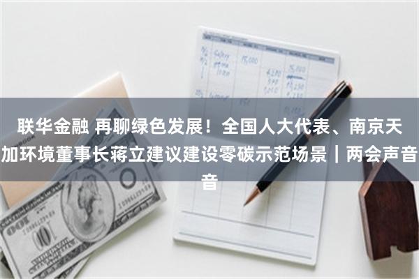 联华金融 再聊绿色发展！全国人大代表、南京天加环境董事长蒋立建议建设零碳示范场景｜两会声音