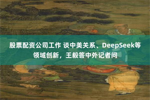 股票配资公司工作 谈中美关系、DeepSeek等领域创新，王毅答中外记者问