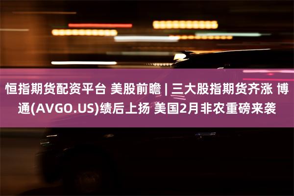 恒指期货配资平台 美股前瞻 | 三大股指期货齐涨 博通(AVGO.US)绩后上扬 美国2月非农重磅来袭