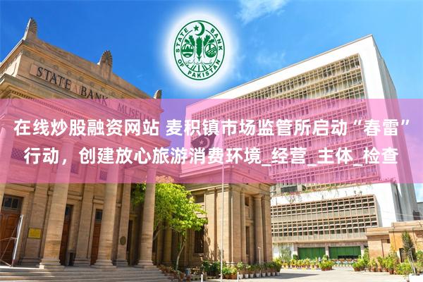 在线炒股融资网站 麦积镇市场监管所启动“春雷”行动，创建放心旅游消费环境_经营_主体_检查