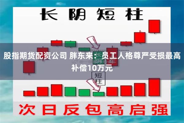 股指期货配资公司 胖东来：员工人格尊严受损最高补偿10万元