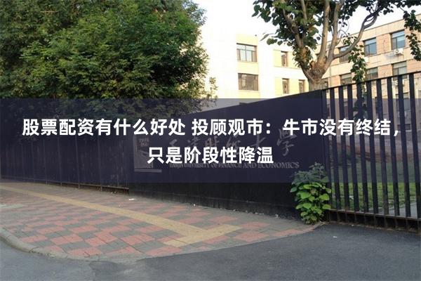 股票配资有什么好处 投顾观市：牛市没有终结，只是阶段性降温