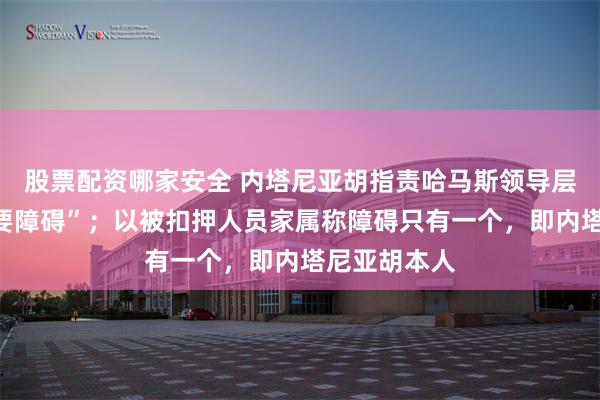 股票配资哪家安全 内塔尼亚胡指责哈马斯领导层是停火“主要障碍”；以被扣押人员家属称障碍只有一个，即内塔尼亚胡本人