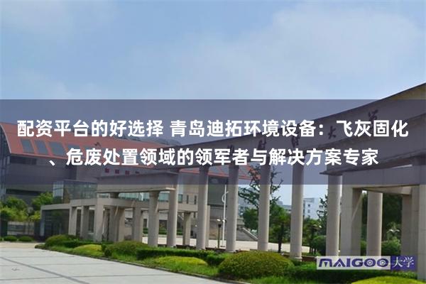 配资平台的好选择 青岛迪拓环境设备：飞灰固化、危废处置领域的领军者与解决方案专家