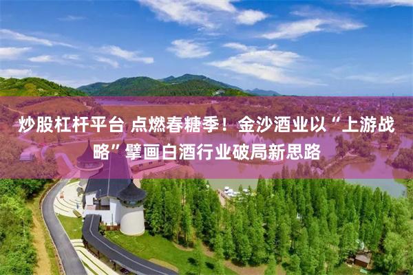 炒股杠杆平台 点燃春糖季！金沙酒业以“上游战略”擘画白酒行业破局新思路