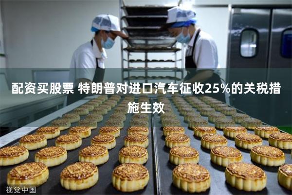 配资买股票 特朗普对进口汽车征收25%的关税措施生效